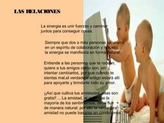 LAS RELACIONES
La sinergia es unir fuerzas y caminar
juntos para conseguir cosas.
Siempre que dos o más personas se unen
en un espíritu de colaboración y respeto,
la sinergia se manifiesta en forma natural.
Entiende a las personas que te rodean,
quiere a tus amigos como son, sin
intentar cambiarlos, por que cuando te
sientas mal,el verdadero amigo estará allí
para apoyarte y brindarte todo su amor.
¡¡Así que cultiva tus amistades, ellas son
gratis!! ... La amistad, al igual que la
mayoría de los sentimientos, debe fluir
de manera natural; por ello la verdadera
amistad no puede basarse en condiciones.
 
