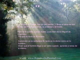 F É
La Fé crea confianza, nos da paz mental Y libera al alma de sus
dudas, las Preocupaciones, la ansiedad y el miedo.
Pero no te austes cuando dudes, pués bien decía Miguel de
Unamuno:
“Fé que no duda es fé muerta.
Convicción es la verdadera fé, tanto en lo divino como en lo
humano.
Dicen que el hombre llega a ser sabio cuando aprende a reirse de
si mismo.
Visita: www.RenuevoDePlenitud.com
 