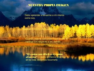 NUESTRA PROPIA IMAGEN
Debo aprender a amarme a mi mismo
como soy.
Creer en ti mismo da resultados.
Cuando más te conozcas, mayor será tu
ventaja con respecto a los demás.
“El camino más difícil es el camino
al interior” ... pero, al menos una vez
en la vida, debemos recorrerlo
 