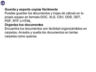 Guarda y exporta copias fácilmente Puedes guardar los documentos y hojas de cálculo en tu propio equipo en formato DOC, XLS, CSV, ODS, ODT, PDF, RTF o HTML.  Organiza tus documentos  Encuentra tus documentos con facilidad organizándolos en carpetas. Arrastra y suelta los documentos en tantas carpetas como quieras.  