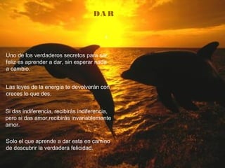 DA R
Uno de los verdaderos secretos para ser
feliz es aprender a dar, sin esperar nada
a cambio.
Las leyes de la energía te devolverán con
creces lo que des.
Si das indiferencia, recibirás indiferencia,
pero si das amor,recibirás invariablemente
amor.
Solo el que aprende a dar esta en camino
de descubrir la verdadera felicidad.
 