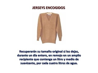 JERSEYS ENCOGIDOSJERSEYS ENCOGIDOS
Recuperarán su tamaño original si los dejas,Recuperarán su tamaño original si los dejas,
durante un día entero, en remojo en un ampliodurante un día entero, en remojo en un amplio
recipiente que contenga un litro y medio derecipiente que contenga un litro y medio de
suavizante, por cada cuatro litros de agua.suavizante, por cada cuatro litros de agua.
 