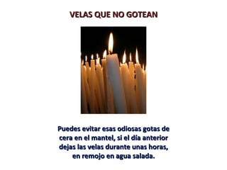 VELAS QUE NO GOTEANVELAS QUE NO GOTEAN
Puedes evitar esas odiosas gotas dePuedes evitar esas odiosas gotas de
cera en el mantel, si el día anteriorcera en el mantel, si el día anterior
dejas las velas durante unas horas,dejas las velas durante unas horas,
en remojo en agua salada.en remojo en agua salada.
 