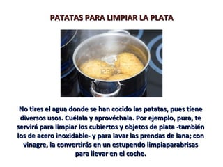PATATAS PARA LIMPIAR LA PLATAPATATAS PARA LIMPIAR LA PLATA
No tires el agua donde se han cocido las patatas, pues tieneNo tires el agua donde se han cocido las patatas, pues tiene
diversos usos. Cuélala y aprovéchala. Por ejemplo, pura, tediversos usos. Cuélala y aprovéchala. Por ejemplo, pura, te
servirá para limpiar los cubiertos y objetos de plata -tambiénservirá para limpiar los cubiertos y objetos de plata -también
los de acero inoxidable- y para lavar las prendas de lana; conlos de acero inoxidable- y para lavar las prendas de lana; con
vinagre, la convertirás en un estupendo limpiaparabrisasvinagre, la convertirás en un estupendo limpiaparabrisas
para llevar en el coche.para llevar en el coche.
 