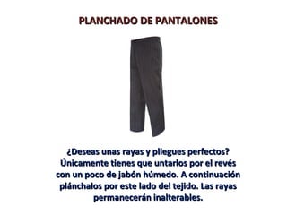 PLANCHADO DE PANTALONESPLANCHADO DE PANTALONES
¿Deseas unas rayas y pliegues perfectos?¿Deseas unas rayas y pliegues perfectos?
Únicamente tienes que untarlos por el revésÚnicamente tienes que untarlos por el revés
con un poco de jabón húmedo. A continuacióncon un poco de jabón húmedo. A continuación
plánchalos por este lado del tejido. Las rayasplánchalos por este lado del tejido. Las rayas
permanecerán inalterables.permanecerán inalterables.
 