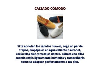 CALZADO CÓMODOCALZADO CÓMODO
Si te aprietan los zapatos nuevos, coge un par deSi te aprietan los zapatos nuevos, coge un par de
trapos, empápalos en agua caliente o alcohol,trapos, empápalos en agua caliente o alcohol,
escúrrelos bien y mételos dentro. Cálzate con ellosescúrrelos bien y mételos dentro. Cálzate con ellos
cuando estén ligeramente húmedos y comprobaráscuando estén ligeramente húmedos y comprobarás
como se adaptan perfectamente a tus pies.como se adaptan perfectamente a tus pies.
 