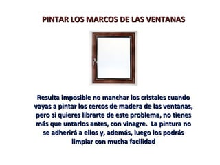 PINTAR LOS MARCOS DE LAS VENTANASPINTAR LOS MARCOS DE LAS VENTANAS
Resulta imposible no manchar los cristales cuandoResulta imposible no manchar los cristales cuando
vayas a pintar los cercos de madera de las ventanas,vayas a pintar los cercos de madera de las ventanas,
pero si quieres librarte de este problema, no tienespero si quieres librarte de este problema, no tienes
más que untarlos antes, con vinagre. La pintura nomás que untarlos antes, con vinagre. La pintura no
se adherirá a ellos y, además, luego los podrásse adherirá a ellos y, además, luego los podrás
limpiar con mucha facilidadlimpiar con mucha facilidad
 