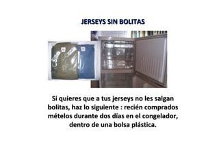 JERSEYS SIN BOLITASJERSEYS SIN BOLITAS
Si quieres que a tus jerseys no les salganSi quieres que a tus jerseys no les salgan
bolitas, haz lo siguiente : recién compradosbolitas, haz lo siguiente : recién comprados
mételos durante dos días en el congelador,mételos durante dos días en el congelador,
dentro de una bolsa plástica.dentro de una bolsa plástica.
 