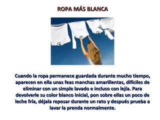 ROPA MÁS BLANCAROPA MÁS BLANCA
Cuando la ropa permanece guardada durante mucho tiempo,Cuando la ropa permanece guardada durante mucho tiempo,
aparecen en ella unas feas manchas amarillentas, difíciles deaparecen en ella unas feas manchas amarillentas, difíciles de
eliminar con un simple lavado e incluso con lejía. Paraeliminar con un simple lavado e incluso con lejía. Para
devolverle su color blanco inicial, pon sobre ellas un poco dedevolverle su color blanco inicial, pon sobre ellas un poco de
leche fría, déjala reposar durante un rato y después prueba aleche fría, déjala reposar durante un rato y después prueba a
lavar la prenda normalmente.lavar la prenda normalmente.
 