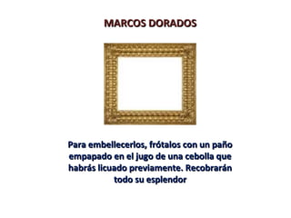 MARCOS DORADOSMARCOS DORADOS
Para embellecerlos, frótalos con un pañoPara embellecerlos, frótalos con un paño
empapado en el jugo de una cebolla queempapado en el jugo de una cebolla que
habrás licuado previamente. Recobraránhabrás licuado previamente. Recobrarán
todo su esplendortodo su esplendor
 