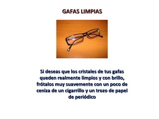 GAFAS LIMPIASGAFAS LIMPIAS
Si deseas que los cristales de tus gafasSi deseas que los cristales de tus gafas
queden realmente limpios y con brillo,queden realmente limpios y con brillo,
frótalos muy suavemente con un poco defrótalos muy suavemente con un poco de
ceniza de un cigarrillo y un trozo de papelceniza de un cigarrillo y un trozo de papel
de periódicode periódico
 