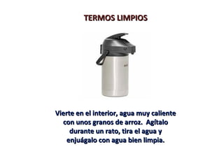 TERMOS LIMPIOSTERMOS LIMPIOS
Vierte en el interior, agua muy calienteVierte en el interior, agua muy caliente
con unos granos de arroz. Agítalocon unos granos de arroz. Agítalo
durante un rato, tira el agua ydurante un rato, tira el agua y
enjuágalo con agua bien limpia.enjuágalo con agua bien limpia.
 