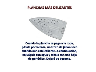 PLANCHAS MÁS DELIZANTESPLANCHAS MÁS DELIZANTES
Cuando la plancha se pega a la ropa,Cuando la plancha se pega a la ropa,
pásale por la base, un trozo de jabón secopásale por la base, un trozo de jabón seco
cuando aún esté caliente. A continuación,cuando aún esté caliente. A continuación,
enjuágala con agua y sécala con una hojaenjuágala con agua y sécala con una hoja
de periódico. Dejará de pegarse.de periódico. Dejará de pegarse.
 
