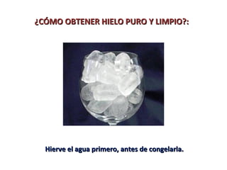 ¿CÓMO OBTENER HIELO PURO Y LIMPIO?:¿CÓMO OBTENER HIELO PURO Y LIMPIO?:
Hierve el agua primero, antes de congelarla.Hierve el agua primero, antes de congelarla.
 