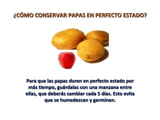 ¿CÓMO CONSERVAR PAPAS EN PERFECTO ESTADO?




   Para que las papas duren en perfecto estado por
    más tiempo, guárdalas con una manzana entre
   ellas, que deberás cambiar cada 5 días. Esto evita
            que se humedezcan y germinen.
 