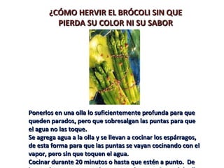 ¿CÓMO HERVIR EL BRÓCOLI SIN QUE
         PIERDA SU COLOR NI SU SABOR




Ponerlos en una olla lo suficientemente profunda para que
queden parados, pero que sobresalgan las puntas para que
el agua no las toque.
Se agrega agua a la olla y se llevan a cocinar los espárragos,
de esta forma para que las puntas se vayan cocinando con el
vapor, pero sin que toquen el agua.
Cocinar durante 20 minutos o hasta que estén a punto. De
 