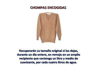 CHOMPAS ENCOGIDAS




 Recuperarán su tamaño original si los dejas,
durante un día entero, en remojo en un amplio
 recipiente que contenga un litro y medio de
  suavizante, por cada cuatro litros de agua.
 