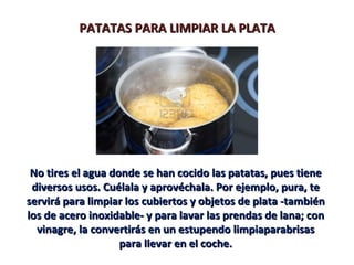 PATATAS PARA LIMPIAR LA PLATA




 No tires el agua donde se han cocido las patatas, pues tiene
 diversos usos. Cuélala y aprovéchala. Por ejemplo, pura, te
servirá para limpiar los cubiertos y objetos de plata -también
los de acero inoxidable- y para lavar las prendas de lana; con
  vinagre, la convertirás en un estupendo limpiaparabrisas
                    para llevar en el coche.
 