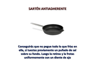 SARTÉN ANTIADHERENTE




Conseguirás que no pegue todo lo que frías en
ella, si tuestas previamente un puñado de sal
  sobre su fondo. Luego la retiras y la frotas
     uniformemente con un diente de ajo
 