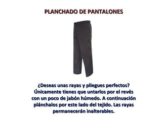 PLANCHADO DE PANTALONES




   ¿Deseas unas rayas y pliegues perfectos?
 Únicamente tienes que untarlos por el revés
con un poco de jabón húmedo. A continuación
 plánchalos por este lado del tejido. Las rayas
         permanecerán inalterables.
 