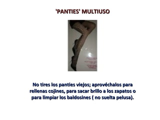 'PANTIES' MULTIUSO




 No tires los panties viejos; aprovéchalos para
rellenas cojines, para sacar brillo a los zapatos o
 para limpiar los baldosines ( no suelta pelusa).
 