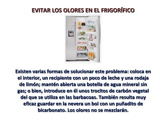 EVITAR LOS OLORES EN EL FRIGORÍFICO




Existen varias formas de solucionar este problema: coloca en
 el interior, un recipiente con un poco de leche y una rodaja
  de limón; mantén abierta una botella de agua mineral sin
 gas; o bien, introduce en él unos trocitos de carbón vegetal
  del que se utiliza en las barbacoas. También resulta muy
    eficaz guardar en la nevera un bol con un puñadito de
           bicarbonato. Los olores no se mezclarán.
 