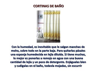 CORTINAS DE BAÑO




 Con la humedad, es inevitable que le salgan manchas de
 moho, sobre todo en la parte baja. Para quitarlas pásales
una esponja humedecida en lejía diluida. Si tiene muchas,
  lo mejor es ponerlas a remojo en agua con una buena
cantidad de lejía y un poco de detergente. Enjágualas bien
   y cuélgalas en el baño, todavía mojadas, sin escurrir
 