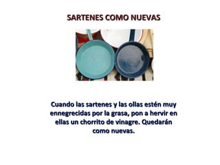 SARTENES COMO NUEVAS




Cuando las sartenes y las ollas estén muy
ennegrecidas por la grasa, pon a hervir en
 ellas un chorrito de vinagre. Quedarán
              como nuevas.
 