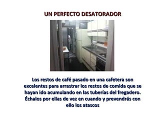 UN PERFECTO DESATORADOR




   Los restos de café pasado en una cafetera son
excelentes para arrastrar los restos de comida que se
hayan ido acumulando en las tuberías del fregadero.
Échalos por ellas de vez en cuando y prevendrás con
                   ello los atascos
 