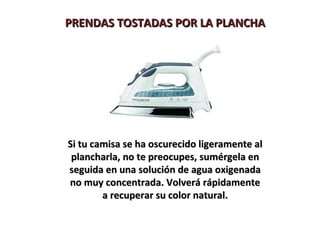 PRENDAS TOSTADAS POR LA PLANCHA




Si tu camisa se ha oscurecido ligeramente al
 plancharla, no te preocupes, sumérgela en
seguida en una solución de agua oxigenada
no muy concentrada. Volverá rápidamente
        a recuperar su color natural.
 