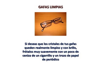 GAFAS LIMPIAS




  Si deseas que los cristales de tus gafas
  queden realmente limpios y con brillo,
frótalos muy suavemente con un poco de
ceniza de un cigarrillo y un trozo de papel
               de periódico
 