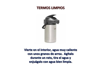 TERMOS LIMPIOS




Vierte en el interior, agua muy caliente
  con unos granos de arroz. Agítalo
     durante un rato, tira el agua y
    enjuágalo con agua bien limpia.
 