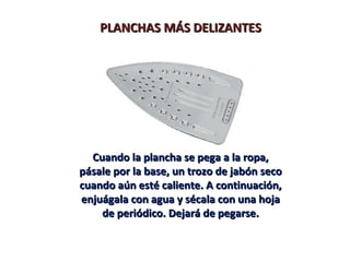 PLANCHAS MÁS DELIZANTES




  Cuando la plancha se pega a la ropa,
pásale por la base, un trozo de jabón seco
cuando aún esté caliente. A continuación,
enjuágala con agua y sécala con una hoja
    de periódico. Dejará de pegarse.
 