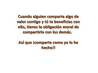 Cuando alguien comparte algo de
valor contigo y tú te beneficias con
 ello, tienes la obligación moral de
    compartirlo con los demás.

Así que ¡comparte como yo lo he
            hecho!!
 