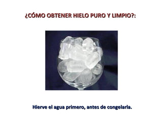¿CÓMO OBTENER HIELO PURO Y LIMPIO?:




  Hierve el agua primero, antes de congelarla.
 