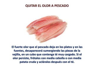 QUITAR EL OLOR A PESCADO




El fuerte olor que el pescado deja en los platos y en las
  fuentes, desaparecerá sumergiendo las piezas de la
vajilla, en un cubo que contenga té muy cargado. Si el
 olor persiste, frótalos con media cebolla o con media
       patata cruda y acláralos después con el té.
 