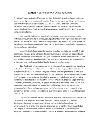 Capítulo 7: CUATRO BESTIAS Y UN HIJO DE HOMBRE
El capítulo 7 es considerado el “corazón del libro de Daniel”. Los simbolismos contrastan
con los antes 6 primero capítulos. El capítulo 7 nos trae de regreso al tiempo de Belsasar,
cuando Nabonido aún estaba en Tema (553 a.C.). El 2 y el 7 contienen un mismo
paralelismo con respecto a los reinos que representan. No obstante, las dos visiones
siguen siendo distintas. En el capítulo 2 Nabucodonosor recibió la visión. Aquí, un sueño
visita al mismo Daniel.
En la tradición babilónica, los animales simbolizan próximos acontecimientos
históricos. Pero, en la tradición bíblica, esos tipos híbridos violan el principio de la creación
de que cada animal es "según su especie" al igual que la ley levítica: "No harás ayuntar tu
ganado con animales de otra especie" (Lev. 19: 19). Por lo tanto, los animales representan
fuerzas malignas o diabólicas.
León: El león alado corresponde al primer metal de la estatua de Daniel 2. El arte
babilónico a menudo pinta leones alados, como vemos, por ejemplo, en las paredes de
azulejos vidriados de varios museos. Una gran cantidad de leones alados decoraba la ruta
principal hacia Babilonia. Pero la metáfora del león alado no se queda ahí, pues equipara
la fuerza del león con la velocidad del águila. Se vuelve casi invencible.
Oso: Desde este reino en adelante, las bestias no reflejan los contextos histórico y
cultural de cada reino, sino más bien una función de su psicología. La Biblia describía al
oso por su crueldad. En el capítulo 8 hay dos cuernos, uno más grande que el otro, que
representan el poder de los medos y los persas. Un oso alzado "de un costado más que del
otro", entonces, representa una dualidad de poderes, uno más fuerte que el otro. Otra
característica de la bestia es que lleva tres costillas en su boca. El pasaje luego concluye:
"Levántate, devora mucha carne", un pasaje muchas veces entendido como alusivo a las
tres conquistas principales de los persas: Lidia, Babilonia y Egipto. Las fuentes más
antiguas de la tradición judía ya reconocen, no sin humor, que el oso representa a los
persas: "Los persas comen y beben como el oso, tienen pelos como el oso, están agitados
como el OSO".
Leopardo: Representa a Grecia. La adición de cuatro alas intensifica la velocidad ya
característica del leopardo. Asimismo, las cuatro cabezas multiplican la idea de
dominación. Como ya hemos visto, el número cuatro simboliza la totalidad y la
universalidad. Por lo tanto, este reino se caracteriza por la rapidez y la universalidad de
sus conquistas. El dominio del leopardo abarca mucho más que la mera conquista
geográfica. También se extiende al ámbito cultural. Y, de hecho, el pensamiento griego se
 