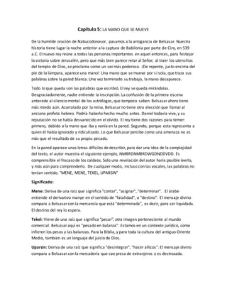 Capítulo 5: LA MANO QUE SE MUEVE
De la humilde oración de Nabucodonosor, pasamos a la arrogancia de Belsasar. Nuestra
historia tiene lugar la noche anterior a la captura de Babilonia por parte de Ciro, en 539
a.C. El nuevo rey reúne a todas las personas importantes en aquel entonces, para festejar
la victoria sobre Jerusalén, pero que más bien parece retar al Señor; al traer los utensilios
del templo de Dios, se proclama como un ser más poderoso. ¡De repente, justo encima del
pie de la lámpara, aparece una mano! Una mano que se mueve por sí sola, que traza sus
palabras sobre la pared blanca. Una vez terminado su trabajo, la mano desaparece.
Todo lo que queda son las palabras que escribió. El rey se queda mirándolas.
Desgraciadamente, nadie entiende la inscripción. La confusión de la primera escena
antecede al silencio mortal de los astrólogos, que tampoco saben. Belsasar ahora tiene
más miedo aún. Acorralado por la reina, Belsasar no tiene otra elección que llamar al
anciano profeta hebreo. Podría haberlo hecho mucho antes. Daniel todavía vive, y su
reputación no se había desvanecido en el olvido. El rey tiene dos razones para temer:
primero, debido a la mano que iba y venía en la pared. Segundo, porque esta representa a
quien él había ignorado y ridiculizado. Lo que Belsasar percibe como una amenaza no es
más que el resultado de su propio pecado.
En la pared aparece unas letras difíciles de describir, para dar una idea de la complejidad
del texto, el autor muestra el siguiente ejemplo, NMBRDNMBRDWGDNDDVDD. Es
comprensible el fracaso de los caldeos. Solo una revelación del autor haría posible leerlo,
y más aún para comprenderlo. De cualquier modo, incluso con las vocales, las palabras no
tenían sentido. "MENE, MENE, TEKEL, UPARSIN"
Significado:
Mene: Deriva de una raíz que significa "contar", "asignar", "determinar". El árabe
entiende el derivativo manye en el sentido de "fatalidad", o "destino". El mensaje divino
compara a Belsasar con la mercancía que está "determinada", es decir, para ser liquidada.
El destino del rey lo espera.
Tekel: Viene de una raíz que significa "pesar", otra imagen perteneciente al mundo
comercial. Belsasar aquí es "pesado en balanza". Estamos en un contexto jurídico, como
infieren los pesos y las balanzas. Para la Biblia, y para toda la cultura del antiguo Oriente
Medio, también es un lenguaje del juicio de Dios.
Uparsin: Deriva de una raíz que significa "desintegrar", "hacer añicos". El mensaje divino
compara a Belsasar con la mercadería que cae presa de extranjeros y es destrozada.
 