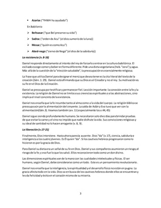 3 
 Azarías (“YHWH ha ayudado”) 
En Babilonio 
 Beltsasar (“que Bel preserve su vida”) 
 Sadrac (“orden de Acu” (el dios sumerio de la luna)) 
 Mesac (“quién es como Acu”) 
 Abed-nego (“siervo de Nego” (el dios de la sabiduría)) 
La resistencia (v. 8-16) 
Daniel responde directamente al intento del rey de forzarlo a entrar en la cultura babilónica. El 
exiliado escoge comer y beber en forma diferente. Pide una dieta vegetariana (heb. “zera”) y agua. 
Más allá de la cuestión de la “elección saludable”, la preocupación es esencialmente religiosa. 
La frase que utiliza Daniel para designar el menú que desea tener es la cita literal del texto de la 
creación (Gén. 1: 29). Daniel está afirmando que su Dios es el Creador y no el rey. Su motivación es 
su fe en el Dios de la Creación. 
Daniel se preocupa por testificar y permanecer fiel. Lección importante: la conexión entre la fe y la 
existencia. La religión de Daniel no se limita a sus creencias espirituales o a las abstracciones, sino 
implica el nivel concreto de la existencia. 
Daniel nos enseña que la fe incumbe tanto al alma como a la vida del cuerpo. La religión bíblica se 
preocupa aún por la alimentación del creyente. La caída de Adán y Eva tuvo que ver con la 
alimentación(Gén.3). Veamos también Lev. 11 (especialmente los v.44, 45) 
Daniel sigue siendo profundamente humano. Se necesitaron solo diez días para brindar pruebas 
de que evitar la carne y el vino no impide que nadie disfrute la vida. Sus convicciones religiosas y 
su ideal de santidad no lo hacen arrogante (v. 8, 9) . 
La liberación (v.17-21) 
Finalmente, Dios interviene. Hasta ahora parecía ausente. Dios “da” (v.17), ciencia, sabiduría e 
inteligencia a los cuatro jóvenes. Es Él quien “da”. Si los cautivos hebreos progresaron como lo 
hicieron es por la gracia de Dios. 
Para Daniel su dieta era un señal de su fe en Dios. Daniel y sus compañeros asumieron un riesgo, el 
riesgo de la fe; y eso fue lo que los salvó. Ellos reconocieron todo como un don divino. 
Las dimensiones espirituales van de la mano con las cualidades intelectuales y físicas. El ser 
humano, según Daniel, debe considerarse como un todo. Este es un pensamiento revolucionario. 
Daniel nos enseña que la inteligencia, la espiritualidad y el desarrollo físico no están en pugna. La 
gracia afecta todo en la vida. Dios va en busca de los cautivos hebreos donde ellos se encuentran y 
les da felicidad y éxito en el corazón mismo de su miseria. 
 