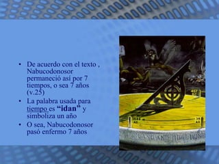 • De acuerdo con el texto , 
Nabucodonosor 
permaneció así por 7 
tiempos, o sea 7 años 
(v.25) 
• La palabra usada para 
tiempo es “idan” y 
simboliza un año 
• O sea, Nabucodonosor 
pasó enfermo 7 años 
 