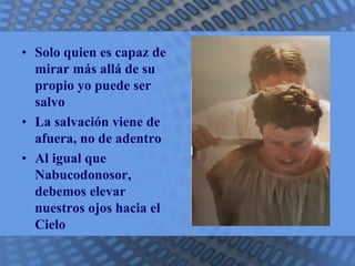 • Solo quien es capaz de 
mirar más allá de su 
propio yo puede ser 
salvo 
• La salvación viene de 
afuera, no de adentro 
• Al igual que 
Nabucodonosor, 
debemos elevar 
nuestros ojos hacia el 
Cielo 
 