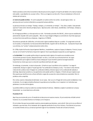 Hablar palabras contra Dios transmite la idea de presunción y orgullo. El espíritu de Babel se ha reencarnado en 
este poder, cuyo objetivo es usurpar a Dios . Pero su arrogancia va más allá. Procura reemplazar a Dios en el 
ámbito de la historia. 
d. Contra el pueblo de Dios: El cuerno pequeño se vuelve contra los santos. Los persigue y mata . La 
persecución es el corolario fatal de la usurpación humana de Dios . 
La persecución dura un tiempo: “tiempo, tiempos, y la mitad de un tiempo”. Tres años y medio. Este período 
aparece 7 veces entre Daniel y el Apocalipsis. Aparece como: 1)42 meses; 2)1260 días ó 3)”tiempo, tiempos y 
medio tiempo” 
En el lenguaje profético, un día equivale a un año. Partiendo justo del año 538 DC., año en que es establecido 
plenamente el poder del cuerno pequeño. Año en el que Gregorio Magno se convierte en el primer papa que 
acumula funciones políticas y religiosas. Llegamos al 1798 DC. 
Durante ese período de 1260 años, la historia de la iglesia medieval deja en su estela: El sangriento rastro de 
las Cruzadas, la Inquisición, las masacres de San Bartolomé, la guerra de los 30 años, etc. Cualquiera hayan sido 
sus víctimas, los “santos” siempre estuvieron entre ellos . 
En 1798, el ejérci to francés, bajo el general Berthier, invade Roma, captura al papa y lo deporta . Francia, la que 
una vez se le llamó “La hermana mayor de la Iglesia”, fue la que despojó al papa de sus prerrogativas . 
e. Su identidad : Es un poder político bajo la apariencia de la iglesia. En nuestra era ecuménica esas 
acusaciones parecen injustas. Después de todo –se dice-, la era del oscurantismo terminó. Se sigue 
argumentando que la Iglesia Católica actual, trabaja por la paz mundial y patrocina organizaciones 
humanitarias. Como que sacar a colación la profecía está fuera de lugar. 
Sin embargo, el presente, no borra el pasado. El hecho es que la profecía se ha cumplido. Y se seguirá 
cumpliendo. Aunque la iglesia “no persiga más” ha cambiado los tiempos y la ley. Y no tiene la más mínima 
intención de cambiar esto. El dogma ha cambiado la Biblia, el día de reposo lo ha cambiado del sábado al 
domingo. Apocalipsis predice su resurgimiento como poder político-religioso. El hecho de que la Iglesia que 
Dios quería que testificara en su favor enfrente cargos de usurpación, naturalmente nos sorprende. Pero la 
profecía se ha cumplido. 
Por cierto, nuestra interpretación del texto no es nueva. Aún así, en el fragor de la discusión no debemos irnos 
al extremo. Es a la Iglesia Católica Romana lo que denuncia el profeta, no al creyente ni al individuo que 
pertenece ó asiste a dicha iglesia. 
La profecía bíblica arroja luz sobre los acontecimientos históricos . Debemos aceptar la verdad con coraje y 
honestidad. La sinceridad no es suficiente. 
3 
El juicio(v.9-13) 
Aquí hay una escena de juicio. El veredicto no descansa en nuestras manos . El juicio está más allá del control 
humano. Es un acontecimiento en el tiempo y en el espacio. 
El juicio descrito aquí socava todos nuestros preconceptos que tenemos acerca de él . Este juicio no se refiere al 
momento que morimos. Ni al momento de la segunda venida de Cristo. Ni al milenio. Para Daniel, el juicio es 
un acontecimiento único y universal que tiene lugar en los momentos finales de la historia humana. 
 