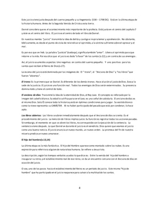 Este juicio viene justo después del cuerno pequeño y su hegemonía (538 – 1798 DC). Está en la última etapa de 
la historia humana. Antes de la Segunda Venida de Cristo a esta tierra. 
Daniel considera que es el acontecimiento más importante de la profecía. Está justo en el centro del capítulo 7 
y éste es el centro del libro. El juicio es el centro de todo el libro de Daniel . 
En nuestras mentes “juicio” transmite la idea de delito y castigo e inspira temor y aprehensión. No obstante, 
bíblicamente, es desde el punto de vista de reivindicar al oprimido, a la víctima sufriente sobre el opresor y el 
mal. 
Es por eso que en heb. La palabra “justicia” (tsedaqa), significa también “amor”. Libera al oprimido para que 
retorne a la vida. Por eso dice que el juicio es dado “a favor” de los santos (v.22), y en contra de sus enemigos . 
Así, el juicio asume dos aspectos: Uno negativo: en contra del cuerno pequeño. Y uno positivo: para los 
santos que reciben el Reino de Dios(v.27). 
La escena del juicio está dominada por las imágenes de: El ” trono”, el “Anciano de Días” y “los libros” que 
fueron “abiertos”. 
El trono: Es lo primero que ve Daniel . Es diferente de los demás tronos . Hace alusión al juicio de Dios . Evoca la 
sede de la justicia. El juicio es una función real . Todos los enemigos de Dios serán exterminados . Su presencia 
domina todo y tiene el control de todo. 
El anciano de días: Transmite la idea de la eternidad de Dios, el Rey-Juez. El concepto es reforzado por la 
imagen del cabello blanco. Su edad lo califica para ser el Juez; es una señal de sabiduría. El anciano de días es 
el mismo Dios. Solo Él conoce toda la historia y está en óptimas condiciones para juzgar. Su vestido blanco 
como la nieve representa su CARÁCTER. Al no haber participado del pecado que está por condenar, lo hace 
apto. 
Los libros abiertos: Los libros se abren inmediatamente después que el Anciano de días se sienta . Es el 
procedimiento del juicio. La mención de libros implica juicio. Su función es registrar todas las acciones pasadas. 
Sin embargo, el momento en que se abren los libros, no corresponde con la ejecución de la sentencia. La 
sentencia viene después. Lo que Daniel ve durante el juicio es el veredicto. Dios quiere que veamos el juicio 
como una buena noticia. El juicio anuncia un nuevo mundo, un nuevo orden. La promesa del fin de nuestra 
miseria predice un nuevo amanecer. 
4 
El hijo del hombre(v.13,14) 
La última etapa es la más fantástica. El hijo del Hombre aparece como montado sobre las nubes . Es una 
expresión para referirse a alguien de naturaleza humana . Se refiere a Jesucristo. 
La descripción, según los tiempos verbales usados lo que dice es: Entre la venida del hijo del hombre a 
inaugurar su reino, y el establecimiento real de ese reino, se da un encuentro cercano con el Anciano de días en 
ocasión del juicio. 
O sea, uno de los pasos hacia el establecimiento del Reino es un período de juicio. Este mismo “hijo de 
hombre” que ha participado en el juicio reaparece para salvar a la multitud de los santos. 
