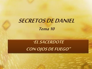 SECRETOS DE DANIEL 
Tema 10 
“EL SACERDOTE 
CON OJOS DE FUEGO” 
 