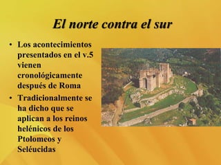 El norte contra el sur
• Los acontecimientos
presentados en el v.5
vienen
cronológicamente
después de Roma
• Tradicionalmente se
ha dicho que se
aplican a los reinos
helénicos de los
Ptolomeos y
Seléucidas
 
