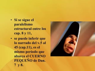 • Si se sigue el
paralelismo
estructural entre los
cap. 8 y 11,
• se puede inferir que
lo narrado del v.5 al
45 (cap.11), es el
mismo período que
abarca el CUERNO
PEQUEÑO de Dan.
7 y 8.
 