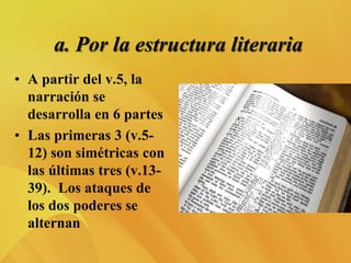 a. Por la estructura literaria
• A partir del v.5, la
narración se
desarrolla en 6 partes
• Las primeras 3 (v.5-
12) son simétricas con
las últimas tres (v.13-
39). Los ataques de
los dos poderes se
alternan
 