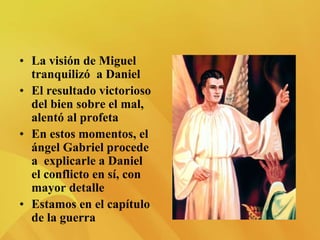 • La visión de Miguel
tranquilizó a Daniel
• El resultado victorioso
del bien sobre el mal,
alentó al profeta
• En estos momentos, el
ángel Gabriel procede
a explicarle a Daniel
el conflicto en sí, con
mayor detalle
• Estamos en el capítulo
de la guerra
 