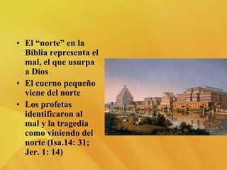 • El “norte” en la
Biblia representa el
mal, el que usurpa
a Dios
• El cuerno pequeño
viene del norte
• Los profetas
identificaron al
mal y la tragedia
como viniendo del
norte (Isa.14: 31;
Jer. 1: 14)
 