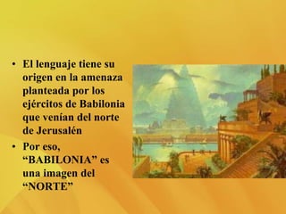 • El lenguaje tiene su
origen en la amenaza
planteada por los
ejércitos de Babilonia
que venían del norte
de Jerusalén
• Por eso,
“BABILONIA” es
una imagen del
“NORTE”
 